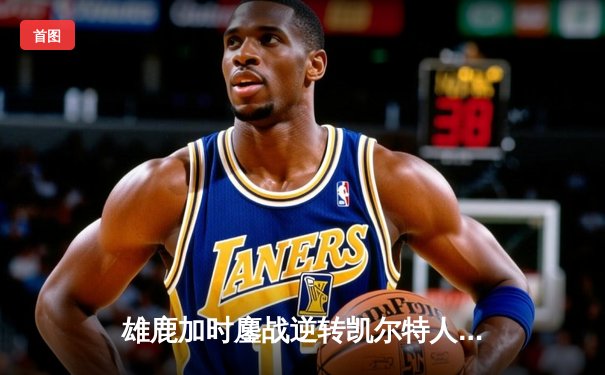 雄鹿加时鏖战逆转凯尔特人 字母哥44分17篮板演绎MVP本色