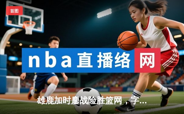 雄鹿加时鏖战险胜篮网，字母哥44分率队保住主场优势