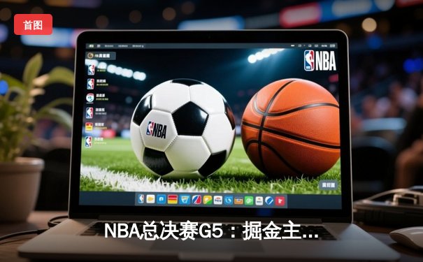 NBA总决赛G5：掘金主场加时险胜热火，约基奇三双锁定赛点