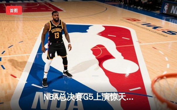NBA总决赛G5上演惊天逆转 独行侠绝境重生将系列赛拖入抢七