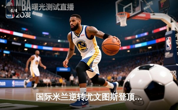 国际米兰逆转尤文图斯登顶意甲积分榜，劳塔罗双响锁定胜局 - 4