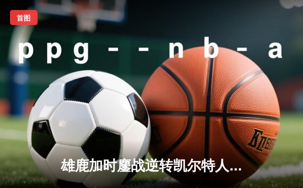 雄鹿加时鏖战逆转凯尔特人 字母哥44+14+7主宰关键时刻
