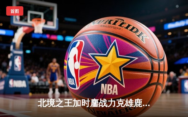 北境之王加时鏖战力克雄鹿，西亚卡姆44分创生涯新高