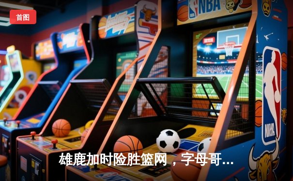 雄鹿加时险胜篮网，字母哥44分主宰密尔沃基之夜