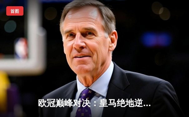 欧冠巅峰对决：皇马绝地逆转曼城，总比分5-4惊险晋级四强