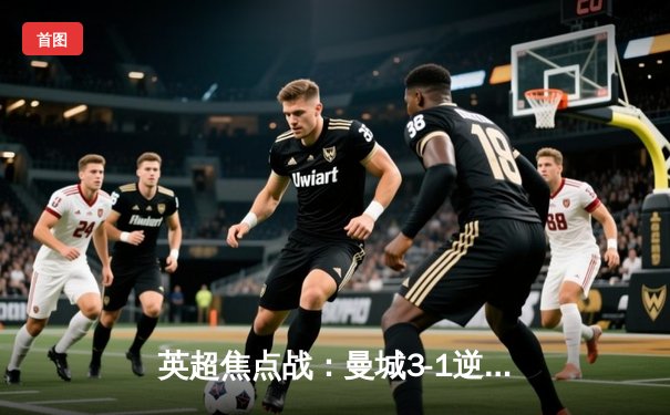 英超焦点战：曼城3-1逆转曼联，哈兰德双响锁定胜局