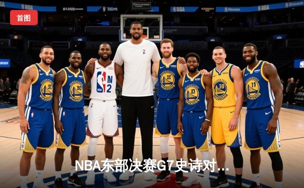NBA东部决赛G7史诗对决！凯尔特人逆转雄鹿晋级总决赛