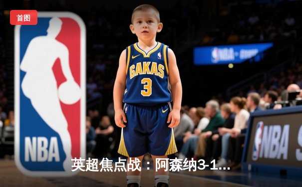 英超焦点战：阿森纳3-1绝杀曼联，萨卡传射建功锁定争冠关键战